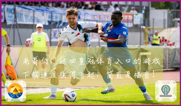 老哥们，这回皇冠体育入口的游戏下载速度快得飞起，简直是福音！