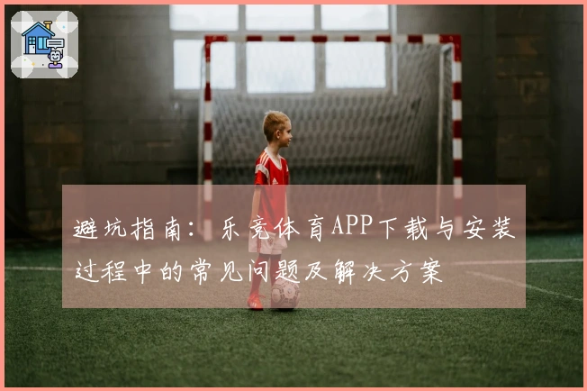 避坑指南：乐竞体育APP下载与安装过程中的常见问题及解决方案