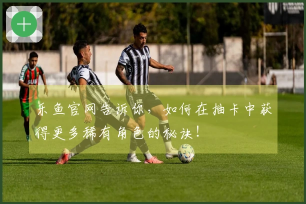 乐鱼官网告诉你，如何在抽卡中获得更多稀有角色的秘诀！