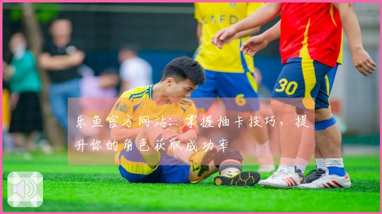 乐鱼官方网站：掌握抽卡技巧，提升你的角色获取成功率