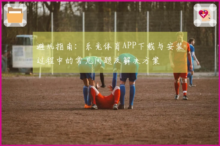 避坑指南：乐竞体育APP下载与安装过程中的常见问题及解决方案