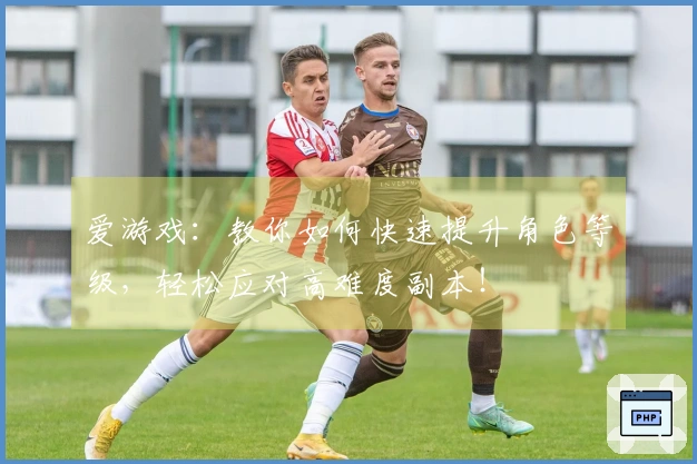 爱游戏：教你如何快速提升角色等级，轻松应对高难度副本！