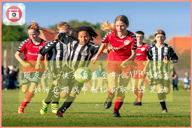 朋友们，快来看看金年会APP下载后，如何在游戏中轻松获取丰厚奖励吧！